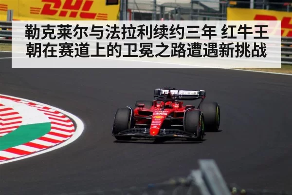 勒克莱尔与法拉利续约三年 红牛王朝在赛道上的卫冕之路遭遇新挑战